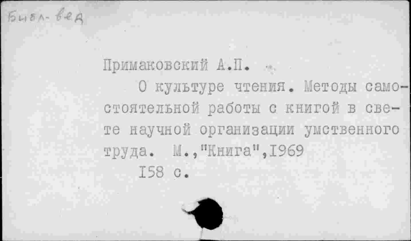 ﻿I? и ff л- /-2 fl.
Примаковский А.П.
О культуре чтения. Методы самостоятельной работы с книгой в свете научной организации умственного труда. М./’Книга", 1969
158 с.